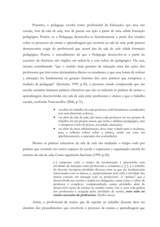 Portanto, o pedagogo escolar como profissional da Educação, que atua nas
escolas, fora da sala de aula, tem de pautar sua ação a partir de uma sólida formação
pedagógica. Porém, se a Pedagogia desenvolve-se historicamente a partir dos estudos
sobre os processos de ensino e aprendizagem que ocorrem na sala de aula, pode parecer
desnecessário exigir do profissional que atuará fora da sala de aula sólida formação
pedagógica. Porém, o entendimento de que a Pedagogia desenvolve-se a partir do
exercício da docência não implica em reduzi-la a essa esfera do pedagógico. Ou seja,
mesmo considerando “que o sentido mais genuíno da educação trata das ações dos
professores que têm como destinatários diretos os estudantes, e que essa forma de realizar
a educação foi fundamental na geração histórica dos usos práticos que compõem a
tradição da pedagogia” (Sacristán, 1999, p.30), o presente estudo compreende que nas
escolas ocorrem inúmeras práticas educativas que não se reduzem às práticas de ensino e
aprendizagem desenvolvidas em sala de aula entre professores e alunos e que o trabalho
escolar, conforme Vasconcellos (2006, p.71),
• vai além do trabalho de cada professor, individualmente considerado;
tem uma dimensão coletiva;
• vai além da sala de aula; não basta cada professor ter seu projeto de
trabalho; há um projeto maior, que inclui o didático-pedagógico, mas
o ultrapassa (visão de pessoa, sociedade, educação);
• vai além da mera administração; deve estar voltado para a mudança,
para a reflexão crítica sobre a prática, tendo em vista seu
aperfeiçoamento, a superação das contradições.
Mesmo as práticas educativas da sala de aula são mediadas o tempo todo por
práticas que ocorrem em outros espaços da escola e expressam a organização escolar do
entorno da sala de aula. Como argumenta Sacristán (1999, p.30):
[...] tampouco todo o tempo da escolarização é preenchida com
atividades de interação entre professores e estudantes [...]. [...] o trabalho
do docente incorpora atividades diversas entre as que são fundamentais
relacionadas com os alunos, e, reciprocamente nem toda a atividade dos
alunos consiste em interagir com os professores. A “prática” que é
desenvolvida nas escolas é ampla em obrigações, assim como o ofício de
professor é complexo, compreendendo outras atividades além de
desenvolver ações de ensinar no sentido estrito, isto é, nem toda prática
dos professores é ocupada pelas atividades de ensino, nem tudo no
ensino necessita de professores. (Grifos meus)
Assim, o profissional de ensino que dá suporte ao trabalho docente deve ter
domínio dos procedimentos que envolvem o processo de ensino e aprendizagem que
 