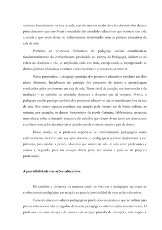acontece formalmente na sala de aula, mas do mesmo modo deve ter domínio dos demais
procedimentos que envolvem a totalidade das atividades educativas que ocorrem em toda
a escola e que estão direta ou indiretamente relacionadas com as práticas educativas da
sala de aula.
Portanto, os processos formativos do pedagogo escolar constituem-se
fundamentalmente do conhecimento produzido no campo da Pedagogia, iniciam-se na
esfera da docência e vão se ampliando cada vez mais, extrapolando-a, incorporando as
demais práticas educativas escolares e não-escolares e articulando-as entre si.
Nessa perspectiva, o pedagogo participa dos processos educativos escolares em dois
níveis diferentes. Inicialmente ele participa dos processos de ensino e aprendizagem
conduzidos pelos professores em sala de aula. Nesse nível de atuação, sua intervenção é de
mediação – ao subsidiar as atividades docentes e discentes que ali ocorrem. Porém, o
pedagogo escolar participa também dos processos educativos que se manifestam fora da sala
de aula. Nos outros espaços escolares, sua atuação pode mesmo ser de forma indireta: ao
orientar, por exemplo, os demais funcionários da escola (faxineira, bibliotecária, secretária,
merendeira) sobre a dimensão educativa do trabalho que desenvolvem junto aos alunos, mas
é também uma ação educativa direta quando atende e orienta alunos e pais de alunos.
Desse modo, se o professor reporta-se ao conhecimento pedagógico como
esclarecimento racional para sua ação docente, o pedagogo reporta-se duplamente a ele:
primeiro, para mediar a prática educativa que ocorre na sala de aula entre professores e
alunos e, segundo, para sua atuação direta junto aos alunos e pais ou os próprios
professores.
A previsibilidade nas ações educativas
Há também a diferença na maneira como professores e pedagogos recorrem ao
conhecimento pedagógico em relação ao grau de previsibilidade de suas ações educativas.
Como já vimos, os saberes pedagógicos produzidos na prática e que se voltam para
prática educacional são carregados de teorias pedagógicas sistematizadas anteriormente. O
professor em uma situação de ensino está sempre provido de intenções, orientações e
 