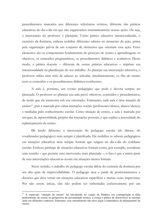 procedimentos marcados por diferentes referências teóricas, diferente das práticas
educativas do dia-a-dia em que não organizamos sistematicamente nossas ações. Ou seja,
a intervenção do professor é planejada. Como prática educativa intencionalizada, o
exercício da docência, embora mobilize diferentes saberes no momento da ação, prima
pela organização prévia de um conjunto de elementos que orientam essa ação. Esses
elementos são os componentes fundamentais do processo de ensino e aprendizagem: os
objetivos, os conteúdos programáticos, os procedimentos didáticos e avaliativos. Desse
modo, a prática docente – diferente de outras práticas educativas – imprime sua
intencionalidade na planificação do seu trabalho. Ao planejar sua intervenção educativa, o
professor utiliza uma série de saberes ao articular, simultaneamente, os fins do ensino
com os conteúdos e os procedimentos didáticos condizentes.
A aula é, portanto, um evento pedagógico que pode e deveria sempre ser
planejada. O professor ao planejar sua aula prevê objetivos, conteúdos e procedimentos,
de modo que ela transcorra sob sua orientação. Entretanto, cada aula é uma situação de
ensino17, pois é marcada por várias interações sociais (professores/alunos; alunos/alunos)
e mediadas pelo conhecimento escolar. Como situação de ensino, a aula é marcada por
um grau de imprevisibilidade, próprio das interações pessoais, o que explica a necessidade do
replanejamento de ensino.
De modo diferente, a intervenção do pedagogo escolar (do diretor, do
coordenador pedagógico) nem sempre é planificada. Ele mobiliza os saberes pedagógicos
em situações educativas nem sempre formais que surgem no dia-a-dia do cotidiano
escolar. Embora participe de situações educativas formais como, por exemplo, coordenar
uma reunião – que permite uma intervenção mais planejada –, o fato é que a maior parte
de suas intervenções educativas ocorre em situações menos formais.
Nesse sentido, o trabalho do pedagogo escolar difere do exercício da docência por
seu alto grau de imprevisibilidade. O pedagogo atua a partir de posicionamentos e
decisões que deve tomar em situações educativas específicas e muitas vezes imprevistas.
Por não serem únicas, elas não podem ser enfrentadas exclusivamente por um
17
A expressão “situação de ensino” foi introduzida no campo da Didática em contraposição à idéia
predominante do ensino na perspectiva da racionalidade técnica: a crença e prática de desenvolver as mesmas
aulas em diferentes contextos. Entretanto, esse entendimento não deve negar a importância do planejamento de
ensino.
 
