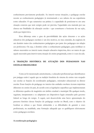 conhecimento previamente produzido. Ao intervir nessas situações, o pedagogo escolar
recorre ao conhecimento pedagógico já sistematizado e aos saberes da sua experiência
como educador. O que caracteriza sua prática é a capacidade de posicionar-se em uma
situação concreta que nem sempre pode ser prevista. Capacidade esta marcada por sua
clareza nas finalidades da educação escolar – que constituem o horizonte de sua ação,
ainda que imprevisiva.
Essa diferença entre o grau de previsibilidade das ações docentes e as ações
educativas dos pedagogos escolares é um dos motivos, no meu entender, da exigência de
um domínio maior dos conhecimentos pedagógicos por parte dos pedagogos em relação
aos professores. Ou seja, o domínio sobre o conhecimento pedagógico, para mobilizar os
saberes necessários ao intervir numa situação educativa imprevista, deve ser maior do que
aquele necessário para intervir numa situação de ensino programada, como é o caso da aula.
A TRADIÇÃO HISTÓRICA DE ATUAÇÃO DOS PEDAGOGOS NAS
ESCOLAS BRASILEIRAS
Como já foi mencionado anteriormente, o educador-profissional que identificamos
por pedagogo escolar é aquele que na tradição brasileira do sistema de ensino tem ocupado
nas escolas as funções de coordenador pedagógico, orientador educacional ou diretor
escolar. Essas funções do pedagogo no interior das unidades escolares tiveram trajetórias
diferentes no ensino do país, de acordo com as legislações específicas que implementaram
os diferentes quadros de magistério em âmbito estadual e municipal. De qualquer modo,
seguiram, interpretaram e se adaptaram aos dispositivos legais emanados pelo governo
federal ao longo do tempo. A seguir, será desenvolvida uma breve apresentação do
percurso histórico dessas funções do pedagogo escolar no Brasil, com o objetivo de
localizar as críticas a que foram submetidas e as dificuldades de garantir a esses
profissionais, na atualidade, uma formação adequada que os qualifiquem efetivamente
como pedagogos escolares.
A coordenação pedagógica
 