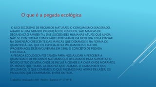 O USO EXCESSIVO DE RECURSOS NATURAIS, O CONSUMISMO EXAGERADO,
ALIADO A UMA GRANDE PRODUÇÃO DE RESÍDUOS, SÃO MARCAS DE
DEGRADAÇÃO AMBIENTAL DAS SOCIEDADES HUMANAS ATUAIS QUE AINDA
NÃO SE IDENTIFICAM COMO PARTE INTEGRANTE DA BIOSFERA. FOI A PENSAR
NA DIMENSÃO CRESCENTE DAS MARCAS QUE DEIXAMOS E NA FORMA DE
QUANTIFICÁ-LAS, QUE OS ESPECIALISTAS WILLIAM REES E MATHIS
WACKERNAGEL DESENVOLVERAM, EM 1996, O CONCEITO DE PEGADA
ECOLÓGICA.
A PEGADA ECOLÓGICA FOI CRIADA PARA NOS AJUDAR A PERCEBER A
QUANTIDADE DE RECURSOS NATURAIS QUE UTILIZAMOS PARA SUPORTAR O
NOSSO ESTILO DE VIDA, ONDE SE INCLUI A CIDADE E A CASA ONDE MORAMOS,
OS MÓVEIS QUE TEMOS, AS ROUPAS QUE USAMOS, O TRANSPORTE QUE
UTILIZAMOS, O QUE COMEMOS, O QUE FAZEMOS NAS HORAS DE LAZER, OS
PRODUTOS QUE COMPRAMOS, ENTRE OUTROS.
O que é a pegada ecológica
Trabalho realizado por Pedro Barata nº 17 8º B
 