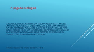 A PEGADA ECOLÓGICA NÃO PROCURA SER UMA MEDIDA EXACTA MAS SIM
UMA ESTIMATIVA DO IMPACTO QUE O NOSSO ESTILO DE VIDA TEM SOBRE O
PLANETA, PERMITINDO AVALIAR ATÉ QUE PONTO A NOSSA FORMA DE VIVER
ESTÁ DE ACORDO COM A SUA CAPACIDADE DE DISPONIBILIZAR E RENOVAR OS
SEUS RECURSOS NATURAIS, ASSIM COMO ABSORVER OS RESÍDUOS E OS
POLUENTES QUE GERAMOS AO LONGO DO ANO
A pegada ecológica
Trabalho realizado por Pedro Barata nº 17 8º B
 