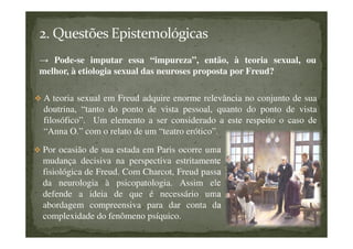 → Pode-se imputar essa “impureza”, então, à teoria sexual, ou
melhor, à etiologia sexual das neuroses proposta por Freud?
A teoria sexual em Freud adquire enorme relevância no conjunto de sua
doutrina, “tanto do ponto de vista pessoal, quanto do ponto de vista
filosófico”. Um elemento a ser considerado a este respeito o caso de
“Anna O.” com o relato de um “teatro erótico”.
Por ocasião de sua estada em Paris ocorre uma
mudança decisiva na perspectiva estritamente
fisiológica de Freud. Com Charcot, Freud passa
da neurologia à psicopatologia. Assim ele
defende a ideia de que é necessário uma
abordagem compreensiva para dar conta da
complexidade do fenômeno psíquico.
 