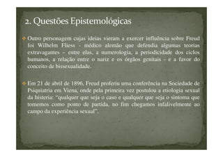 Outro personagem cujas ideias vieram a exercer influência sobre Freud
foi Wilhelm Fliess - médico alemão que defendia algumas teorias
extravagantes – entre elas, a numerologia, a periodicidade dos ciclos
humanos, a relação entre o nariz e os órgãos genitais - e a favor do
conceito de bissexualidade.
Em 21 de abril de 1896, Freud proferiu uma conferência na Sociedade de
Psiquiatria em Viena, onde pela primeira vez postulou a etiologia sexual
da histeria: “qualquer que seja o caso e qualquer que seja o sintoma que
tomemos como ponto de partida, no fim chegamos infalivelmente ao
campo da experiência sexual”.
 