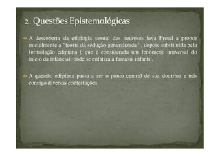 A descoberta da etiologia sexual das neuroses leva Freud a propor
inicialmente a “teoria da sedução generalizada” , depois substituída pela
formulação edipiana ( que é considerada um fenômeno universal do
início da infância), onde se enfatiza a fantasia infantil.
A questão edipiana passa a ser o ponto central de sua doutrina e trás
consigo diversas contestações.
 