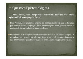 → Mas, afinal, essa “impureza” conceitual residiria nas ideias
epistemológicas do próprio Freud?
Para Assoun, por exemplo, a teoria do conhecimento em que se baseia a
psicanálise é uma conjunção entre metodologias heterogêneas, entre as
quais poderia ser incluída a fenomenologia.
Grünbaum, afirma que o critério de cientificidade de Freud sempre foi
metodológico, isto é, baseado na clínica e na etiologia dos sintomas, e
não propriamente guiado por questões ontológicas ou epistemológicas.
 
