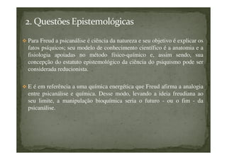 Para Freud a psicanálise é ciência da natureza e seu objetivo é explicar os
fatos psíquicos; seu modelo de conhecimento científico é a anatomia e a
fisiologia apoiadas no método físico-químico e, assim sendo, sua
concepção do estatuto epistemológico da ciência do psiquismo pode ser
considerada reducionista.
E é em referência a uma química energética que Freud afirma a analogia
entre psicanálise e química. Desse modo, levando a ideia freudiana ao
seu limite, a manipulação bioquímica seria o futuro - ou o fim - da
psicanálise.
 