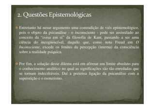 Entretanto há nesse argumento uma contradição de viés epistemológico,
pois o objeto da psicanálise - o inconsciente - pode ser assimilado ao
conceito da “coisa em si” da filosofia de Kant, passando a ser uma
ciência do incognoscível, daquilo que, como nota Freud em O
Inconsciente, excede os limites da percepção (interna) da consciência
sobre a realidade psíquica.
Por fim, a solução desse dilema está em afirmar um limite absoluto para
o conhecimento analítico no qual as significações são tão enredadas que
se tornam indecifráveis. Daí a pretensa ligação da psicanálise com a
superstição e o esoterismo.
 