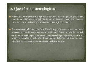 Vale dizer que Freud supõe a psicanálise como parte da psicologia. Ela se
tornaria o “elo” entre a psiquiatria e os demais ramos das ciências
mentais , não se reduzindo a uma mera concepção de mundo.
Em um de seus últimos trabalhos, Freud chega a retomar a ideia de que a
psicologia poderia ser vista como autônoma frente a ciência natural,
como na sociologia pois, os comportamentos das pessoas não poderia ser
senão a psicologia aplicada. Estritamente falando, só haveria suas
ciências: psicologia pura ou aplicada, e ciência natural.
 