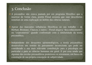 A psicanálise não estava pautada por um programa filosófico que a
inserisse de forma clara, porém Freud assumia que suas descobertas
remetiam de uma explicação no âmbito das ciências naturais.
Apesar das marcantes influências filosóficas no seu trabalho – de
Herbart, Brentano, Charcot, e outros – Freud alegava “desconhecimento”
ou “criptomnésia” quando confrontado com a similaridade da teoria
psicanalítica.
Independente dos desacertos epistemológicos, a teoria psicanalítica
desenvolveu um sentido do pensamento inconsciente que pode ser
considerado a sua mais relevante contribuição para a psicologia em
particular e para as ciências humanas em geral. E por essa senda que
algumas das escolas psicanalíticas posteriores se orientaram, em busca da
construção de sua própria concepção de subjetividade.
 