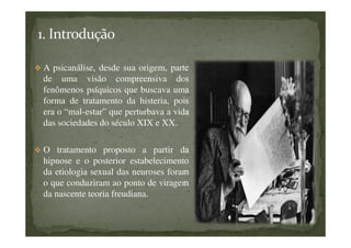 A psicanálise, desde sua origem, parte
de uma visão compreensiva dos
fenômenos psíquicos que buscava uma
forma de tratamento da histeria, pois
era o “mal-estar” que perturbava a vida
das sociedades do século XIX e XX.
O tratamento proposto a partir da
hipnose e o posterior estabelecimento
da etiologia sexual das neuroses foram
o que conduziram ao ponto de viragem
da nascente teoria freudiana.
 