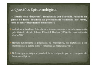 → Estaria essa “impureza”, mencionada por Foucault, radicada na
gênese da teoria dinâmica da personalidade elaborada por Freud,
fonte de seus “preconceitos metafísicos”?
A dinâmica freudiana foi elaborada tendo em conta o modelo construído
pelo filósofo alemão Johann Friedrich Herbart (1776-1841) no início do
século XIX.
Herbart fundamenta a psicologia na experiência, na metafísica e na
matemática e a define como “ mecânica de representações”.
Defende que a psique é passível de investigação por ser composta de
fatos psicológicos.
 
