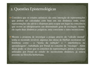 Considera que os estados anímicos são uma interação de representações
que podem ser calculadas com base em sua dinâmica onde, estas
representações são ativas e disputam para ocupar um lugar na consciência
que ocorre ao ultrapassarem um determinado grau de excitação. Assim,
ele supõe duas dinâmicas psíquicas, uma consciente e outra inconsciente.
Mesmo a proposta de investigar a psique através do “cálculo mental”
tenha se mostrado inviável, algumas das ideias de Herbart mostraram ser
frutíferas como , a “teoria da inibição” e “ interferência na
aprendizagem”, trabalhada por Freud no conceito de “recalque”. Além
disso, pode- se dizer que os conceitos de representação, pulsão e recalque
utilizados por Freud no estudo do inconsciente dinâmico, já estava
presente na filosofia herbartiana.
 