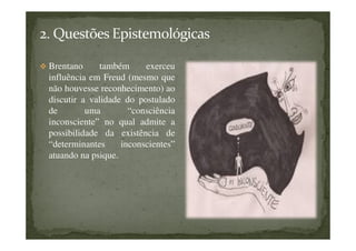 Brentano também exerceu
influência em Freud (mesmo que
não houvesse reconhecimento) ao
discutir a validade do postulado
de uma “consciência
inconsciente” no qual admite a
possibilidade da existência de
“determinantes inconscientes”
atuando na psique.
 