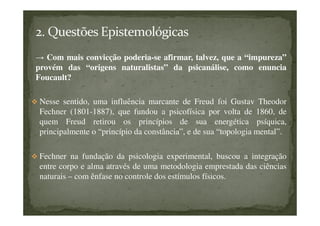 → Com mais convicção poderia-se afirmar, talvez, que a “impureza”
provém das “origens naturalistas” da psicanálise, como enuncia
Foucault?
Nesse sentido, uma influência marcante de Freud foi Gustav Theodor
Fechner (1801-1887), que fundou a psicofísica por volta de 1860, de
quem Freud retirou os princípios de sua energética psíquica,
principalmente o “princípio da constância”, e de sua “topologia mental”.
Fechner na fundação da psicologia experimental, buscou a integração
entre corpo e alma através de uma metodologia emprestada das ciências
naturais – com ênfase no controle dos estímulos físicos.
 