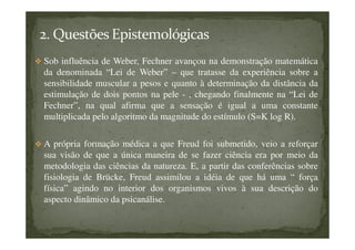 Sob influência de Weber, Fechner avançou na demonstração matemática
da denominada “Lei de Weber” – que tratasse da experiência sobre a
sensibilidade muscular a pesos e quanto à determinação da distância da
estimulação de dois pontos na pele - , chegando finalmente na “Lei de
Fechner”, na qual afirma que a sensação é igual a uma constante
multiplicada pelo algoritmo da magnitude do estímulo (S=K log R).
A própria formação médica a que Freud foi submetido, veio a reforçar
sua visão de que a única maneira de se fazer ciência era por meio da
metodologia das ciências da natureza. E, a partir das conferências sobre
fisiologia de Brücke, Freud assimilou a idéia de que há uma “ força
física” agindo no interior dos organismos vivos à sua descrição do
aspecto dinâmico da psicanálise.
 