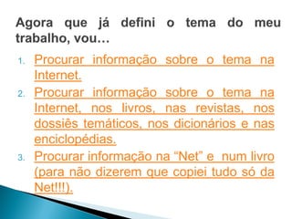 1.   Procurar informação sobre o tema na
     Internet.
2.   Procurar informação sobre o tema na
     Internet, nos livros, nas revistas, nos
     dossiês temáticos, nos dicionários e nas
     enciclopédias.
3.   Procurar informação na “Net” e num livro
     (para não dizerem que copiei tudo só da
     Net!!!).
 