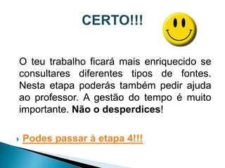 O teu trabalho ficará mais enriquecido se
consultares diferentes tipos de fontes.
Nesta etapa poderás também pedir ajuda
ao professor. A gestão do tempo é muito
importante. Não o desperdices!

   Podes passar à etapa 4!!!
 
