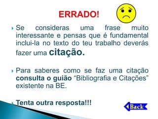    Se      consideras   uma     frase   muito
    interessante e pensas que é fundamental
    inclui-la no texto do teu trabalho deverás
    fazer uma citação.

   Para saberes como se faz uma citação
    consulta o guião “Bibliografia e Citações”
    existente na BE.

   Tenta outra resposta!!!
 
