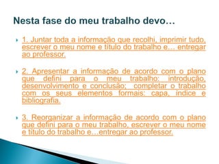    1. Juntar toda a informação que recolhi, imprimir tudo,
    escrever o meu nome e título do trabalho e… entregar
    ao professor.

   2. Apresentar a informação de acordo com o plano
    que defini para o meu trabalho: introdução,
    desenvolvimento e conclusão; completar o trabalho
    com os seus elementos formais: capa, índice e
    bibliografia.

   3. Reorganizar a informação de acordo com o plano
    que defini para o meu trabalho, escrever o meu nome
    e título do trabalho e…entregar ao professor.
 