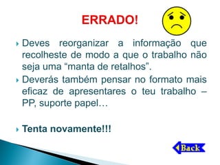  Deves reorganizar a informação que
  recolheste de modo a que o trabalho não
  seja uma “manta de retalhos”.
 Deverás também pensar no formato mais
  eficaz de apresentares o teu trabalho –
  PP, suporte papel…

   Tenta novamente!!!
 