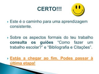    Este é o caminho para uma aprendizagem
    consistente.

   Sobre os aspectos formais do teu trabalho
    consulta os guiões “Como fazer um
    trabalho escolar?” e “Bibliografia e Citações”.

   Estás a chegar ao fim. Podes passar à
    última etapa!
 