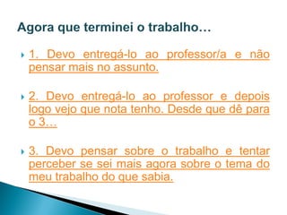    1. Devo entregá-lo ao professor/a e não
    pensar mais no assunto.

   2. Devo entregá-lo ao professor e depois
    logo vejo que nota tenho. Desde que dê para
    o 3…

   3. Devo pensar sobre o trabalho e tentar
    perceber se sei mais agora sobre o tema do
    meu trabalho do que sabia.
 