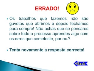    Os trabalhos que fazemos não são
    gavetas que abrimos e depois fechamos
    para sempre! Não achas que se pensares
    sobre todo o processo aprendes algo com
    os erros que cometeste, por ex.?

   Tenta novamente a resposta correcta!
 