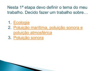 Nesta 1ª etapa devo definir o tema do meu
trabalho. Decido fazer um trabalho sobre…

1. Ecologia
2. Poluição marítima, poluição sonora e
   poluição atmosférica
3. Poluição sonora
 