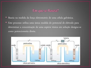 • Baseia na medida da força eletromotriz de uma célula galvânica.
• Este processo utiliza uma única medida do potencial de elétrodo para
determinar a concentração de uma espécie iónica em solução designa-se
como potenciometia direta.
 