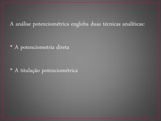 A análise potenciométrica engloba duas técnicas analíticas:
• A potenciometria direta
• A titulação potenciométrica
 