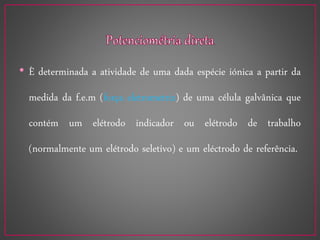 • È determinada a atividade de uma dada espécie iónica a partir da
medida da f.e.m (força eletrometriz) de uma célula galvânica que
contém um elétrodo indicador ou elétrodo de trabalho
(normalmente um elétrodo seletivo) e um eléctrodo de referência.
 