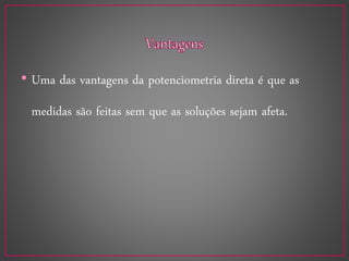 • Uma das vantagens da potenciometria direta é que as
medidas são feitas sem que as soluções sejam afeta.
 