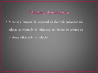 • Mede-se a variação do potencial do eléctrodo indicador em
relação ao eléctrodo de referência em função do volume do
titulante adicionado na solução.
 