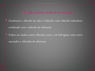• Geralmente o elétrodo de vidro é utilizado como elétrodo indicadores
combinado com o elétrodo de referencia.
• Podem ser usados outros elétrodos como o de hidrogénio entre ouros
associados a elétrodos de referencia.
 