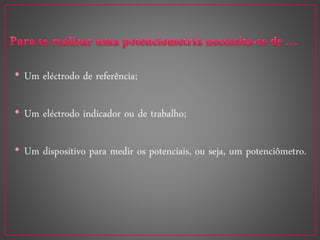 • Um eléctrodo de referência;
• Um eléctrodo indicador ou de trabalho;
• Um dispositivo para medir os potenciais, ou seja, um potenciômetro.
 