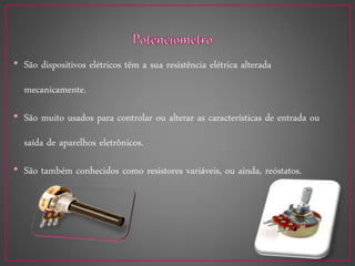 • São dispositivos elétricos têm a sua resistência elétrica alterada
mecanicamente.
• São muito usados para controlar ou alterar as características de entrada ou
saída de aparelhos eletrônicos.
• São também conhecidos como resistores variáveis, ou ainda, reóstatos.
 