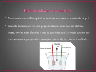 • Muito usado em análises químicas, sendo o mais comum o eletrodo de pH.
• Consiste basicamente em uma pequena câmara, contendo um eletrodo
inerte, envolto num eletrólito e que se comunica com a solução externa por
uma membrana que permite a passagem apenas do ião que será analisado.
 