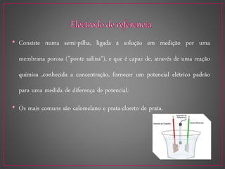 • Consiste numa semi-pilha, ligada à solução em medição por uma
membrana porosa ("ponte salina"), e que é capaz de, através de uma reação
química ,conhecida a concentração, fornecer um potencial elétrico padrão
para uma medida de diferença de potencial.
• Os mais comuns são calomelano e prata-cloreto de prata.
 
