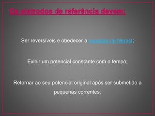 Ser reversíveis e obedecer a equação de Nernst;
Exibir um potencial constante com o tempo;
Retornar ao seu potencial original após ser submetido a
pequenas correntes;
 