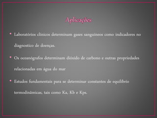 • Laboratórios clínicos determinam gases sanguíneos como indicadores no
diagnostico de doenças.
• Os oceanógrafos determinam dióxido de carbono e outras propriedades
relacionadas em água do mar
• Estudos fundamentais para se determinar constantes de equilíbrio
termodinâmicas, tais como Ka, Kb e Kps.
 