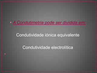 • A Condutimetria pode ser dividida em:
Condutividade iónica equivalente
Condutividade electrolítica
•
 