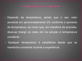 • Depende da temperatura, sendo que o seu valor
aumenta em aproximadamente 2% conforme o aumento
de temperatura, de modo que, em trabalhos de precisão,
deve-se imergir as celas em na solução à temperatura
constante.
• Qualquer temperatura é satisfatória desde que se
mantenha constante durante a experiência.
 