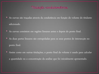 • As curvas são traçadas através da condutância em função do volume do titulante
adicionado.
• As curvas consistem em regiões lineares antes e depois do ponto final.
• As duas partes lineares são extrapoladas para os seus pontos de intersecção no
ponto final.
• Assim como em outras titulações, o ponto final do volume é usado para calcular
a quantidade ou a concentração da análise que foi inicialmente apresentado.
 