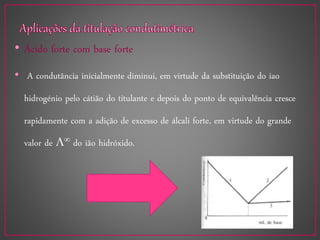 • Ácido forte com base forte
• A condutância inicialmente diminui, em virtude da substituição do iao
hidrogénio pelo cátião do titulante e depois do ponto de equivalência cresce
rapidamente com a adição de excesso de álcali forte, em virtude do grande
valor de  do ião hidróxido.
 