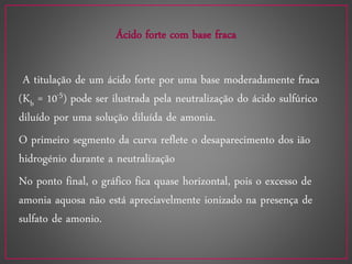 Ácido forte com base fraca
A titulação de um ácido forte por uma base moderadamente fraca
(Kb = 10-5) pode ser ilustrada pela neutralização do ácido sulfúrico
diluído por uma solução diluída de amonia.
O primeiro segmento da curva reflete o desaparecimento dos ião
hidrogénio durante a neutralização
No ponto final, o gráfico fica quase horizontal, pois o excesso de
amonia aquosa não está apreciavelmente ionizado na presença de
sulfato de amonio.
 
