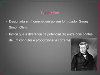 • Designada em homenagem ao seu formulador Georg
Simon Ohm.
• Indica que a diferença de potencial (V) entre dois pontos
de um condutor é proporcional à corrente elétrica (I).
 