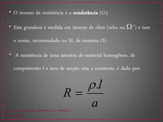 • O inverso da resistência é a condutância (G);
• Esta grandeza é medida em inverso de ohm (mho ou -1) e tem
o nome, recomendado no SI, de siemens (S).
• A resistência de uma amostra de material homogêneo, de
comprimento l e área de secção reta a constante, é dada por:
a
l
R
.

 é uma propriedade característica do material, a
resistividade
 