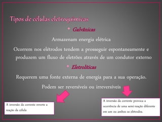 • Galvânicas
Armazenam energia elétrica
Ocorrem nos elétrodos tendem a prosseguir espontaneamente e
produzem um fluxo de eletrões através de um condutor externo
• Eletrolíticas
Requerem uma fonte externa de energia para a sua operação.
Podem ser reversíveis ou irreversíveis
A inversão da corrente reverte a
reação da célula
A inversão da corrente provoca a
ocorrência de uma semi-reação diferente
em um ou ambos os elétrodos.
 