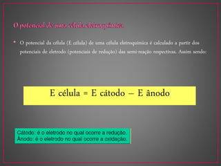 • O potencial da célula (E célula) de uma célula eletroquímica é calculado a partir dos
potenciais de eletrodo (potenciais de redução) das semi-reação respectivas. Assim sendo:
E célula = E cátodo – E ânodo
 